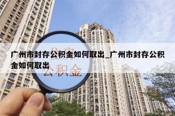 广州市封存公积金如何取出_广州市封存公积金如何取出